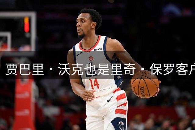 贾巴里·沃克也是里奇·保罗客户！Ary：76人计划裁掉中锋布鲁姆
